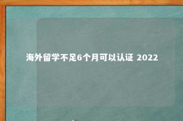 海外留学不足6个月可以认证 2022 海外留学生学历认证有期限吗