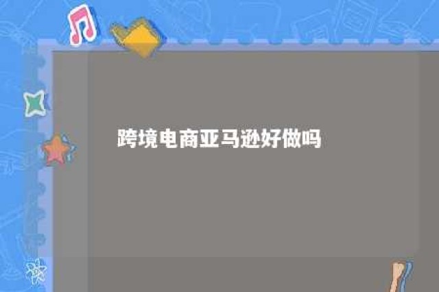 跨境电商亚马逊好做吗 亚马逊跨境电商好做吗?到底能不能赚钱